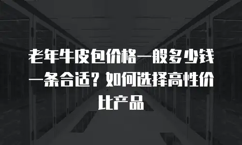 老年牛皮包价格一般多少钱一条合适？如何选择高性价比产品