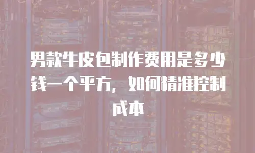 男款牛皮包制作费用是多少钱一个平方，如何精准控制成本
