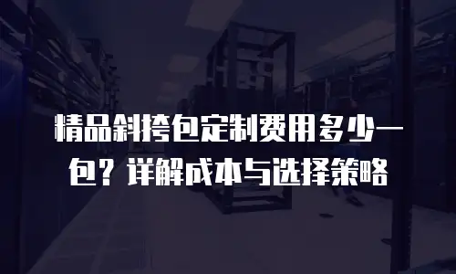 精品斜挎包定制费用多少一包？详解成本与选择策略