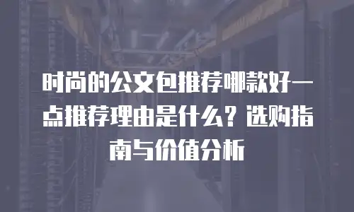时尚的公文包推荐哪款好一点推荐理由是什么？选购指南与价值分析