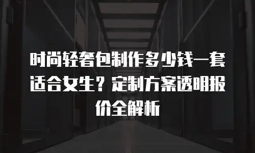 时尚轻奢包制作多少钱一套适合女生？定制方案透明报价全解析