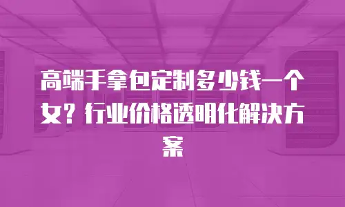 高端手拿包定制多少钱一个女？行业价格透明化解决方案