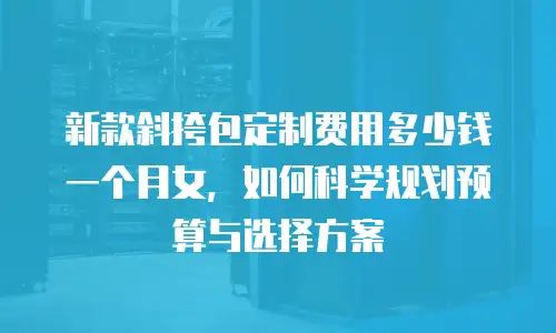 新款斜挎包定制费用多少钱一个月女，如何科学规划预算与选择方案