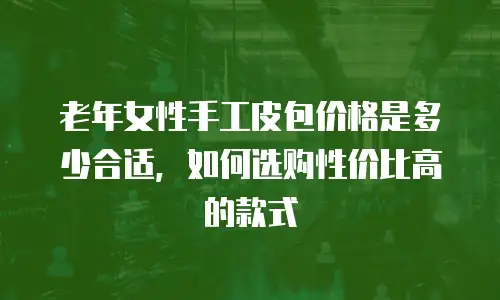 老年女性手工皮包价格是多少合适，如何选购性价比高的款式