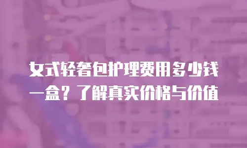 女式轻奢包护理费用多少钱一盒？了解真实价格与价值