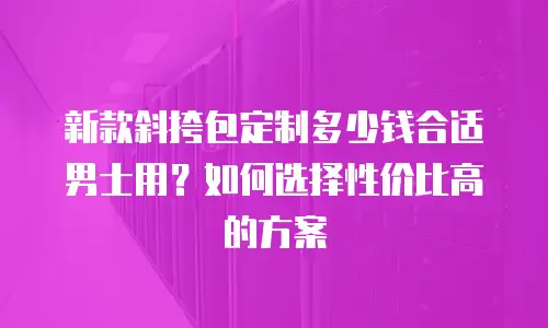 新款斜挎包定制多少钱合适男士用？如何选择性价比高的方案