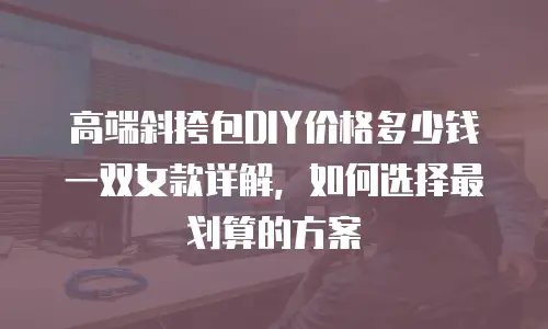 高端斜挎包DIY价格多少钱一双女款详解，如何选择最划算的方案