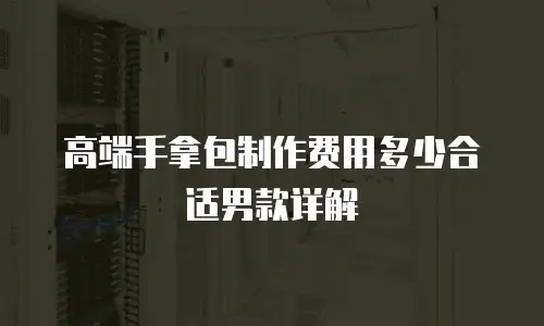 高端手拿包制作费用多少合适男款详解