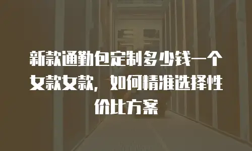 新款通勤包定制多少钱一个女款女款，如何精准选择性价比方案