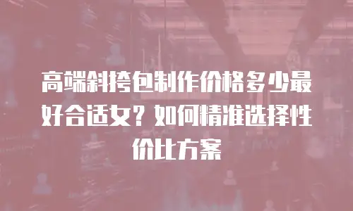 高端斜挎包制作价格多少最好合适女？如何精准选择性价比方案