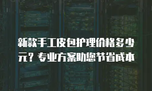 新款手工皮包护理价格多少元？专业方案助您节省成本
