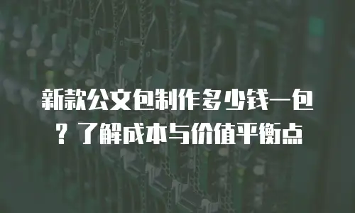 新款公文包制作多少钱一包？了解成本与价值平衡点