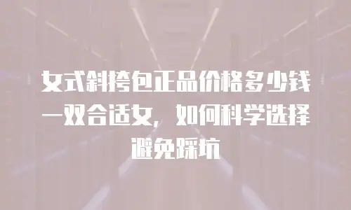 女式斜挎包正品价格多少钱一双合适女，如何科学选择避免踩坑