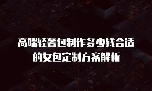 高端轻奢包制作多少钱合适的女包定制方案解析