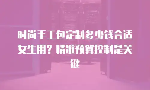 时尚手工包定制多少钱合适女生用？精准预算控制是关键