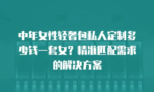 中年女性轻奢包私人定制多少钱一套女？精准匹配需求的解决方案