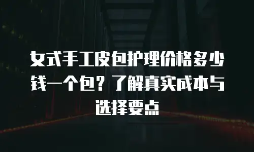 女式手工皮包护理价格多少钱一个包？了解真实成本与选择要点