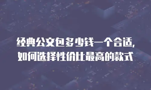 经典公文包多少钱一个合适，如何选择性价比最高的款式