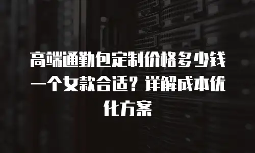 高端通勤包定制价格多少钱一个女款合适？详解成本优化方案
