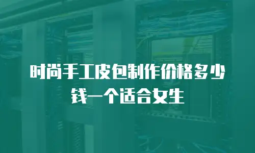时尚手工皮包制作价格多少钱一个适合女生