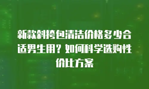 新款斜挎包清洁价格多少合适男生用？如何科学选购性价比方案