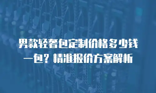 男款轻奢包定制价格多少钱一包？精准报价方案解析