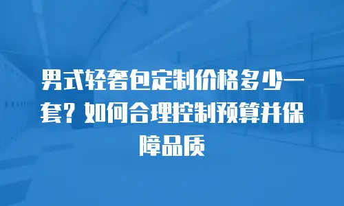 男式轻奢包定制价格多少一套？如何合理控制预算并保障品质