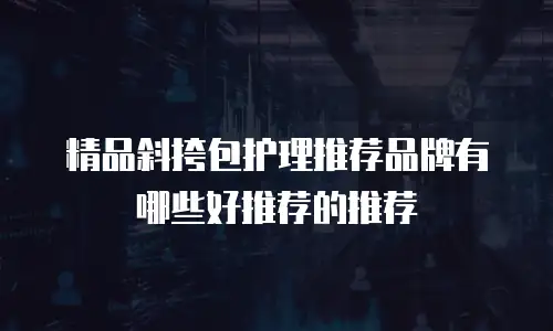 精品斜挎包护理推荐品牌有哪些好推荐的推荐