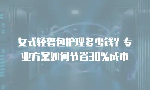 女式轻奢包护理多少钱？专业方案如何节省30%成本