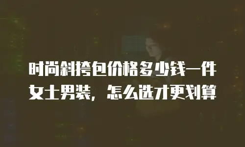 时尚斜挎包价格多少钱一件女士男装，怎么选才更划算