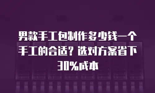 男款手工包制作多少钱一个手工的合适？选对方案省下30%成本