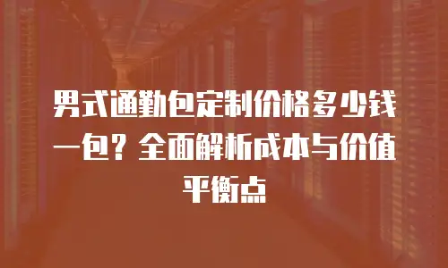 男式通勤包定制价格多少钱一包？全面解析成本与价值平衡点