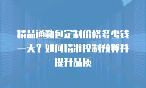 精品通勤包定制价格多少钱一天？如何精准控制预算并提升品质