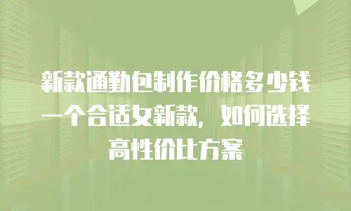 新款通勤包制作价格多少钱一个合适女新款，如何选择高性价比方案