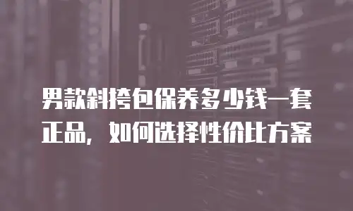男款斜挎包保养多少钱一套正品，如何选择性价比方案