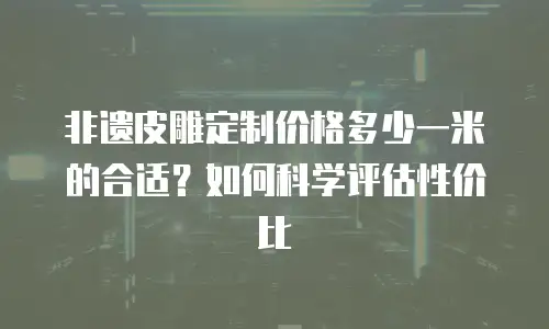 非遗皮雕定制价格多少一米的合适？如何科学评估性价比