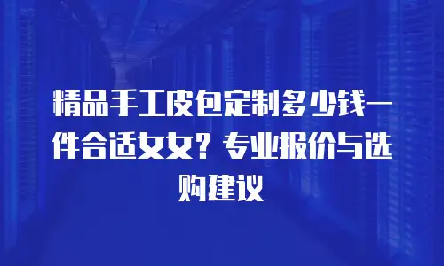 精品手工皮包定制多少钱一件合适女女？专业报价与选购建议
