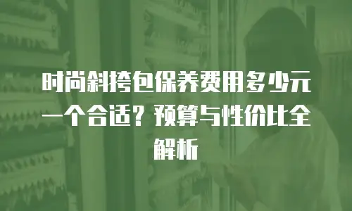 时尚斜挎包保养费用多少元一个合适？预算与性价比全解析