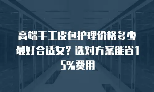 高端手工皮包护理价格多少最好合适女？选对方案能省15%费用
