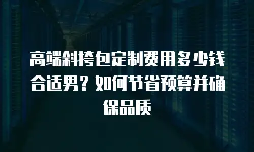 高端斜挎包定制费用多少钱合适男？如何节省预算并确保品质
