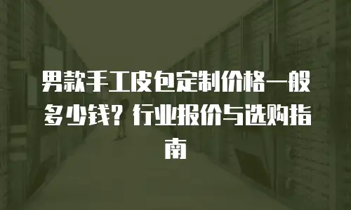 男款手工皮包定制价格一般多少钱？行业报价与选购指南