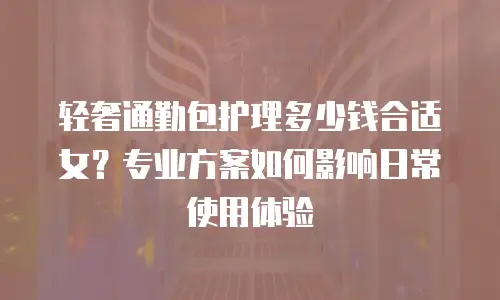 轻奢通勤包护理多少钱合适女？专业方案如何影响日常使用体验