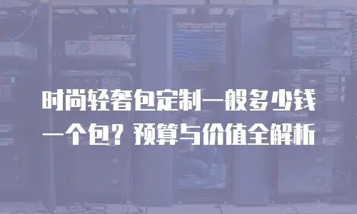时尚轻奢包定制一般多少钱一个包？预算与价值全解析