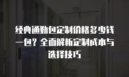 经典通勤包定制价格多少钱一包？全面解析定制成本与选择技巧