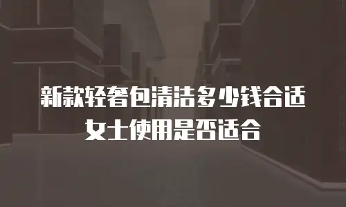 新款轻奢包清洁多少钱合适 女士使用是否适合