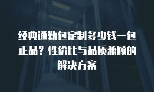 经典通勤包定制多少钱一包正品？性价比与品质兼顾的解决方案