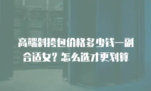高端斜挎包价格多少钱一副合适女？怎么选才更划算