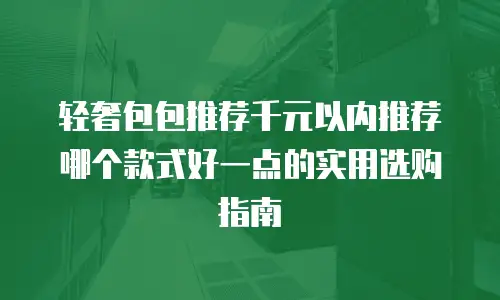 轻奢包包推荐千元以内推荐哪个款式好一点的实用选购指南