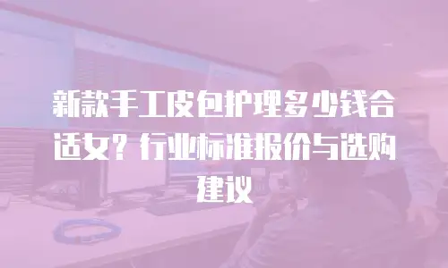 新款手工皮包护理多少钱合适女？行业标准报价与选购建议
