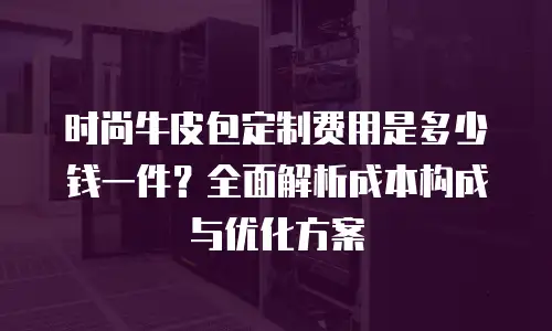 时尚牛皮包定制费用是多少钱一件？全面解析成本构成与优化方案
